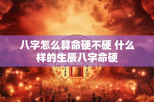 八字怎么算命硬不硬 什么样的生辰八字命硬