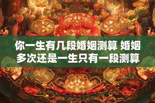 你一生有几段婚姻测算 婚姻多次还是一生只有一段测算你的婚姻次数