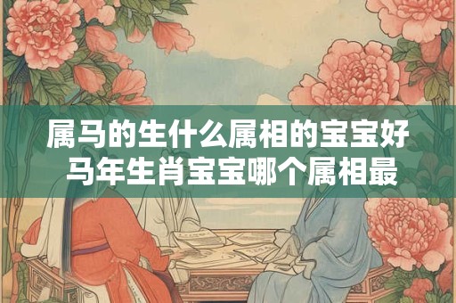 属马的生什么属相的宝宝好 马年生肖宝宝哪个属相最好