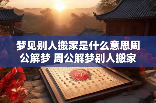 梦见别人搬家是什么意思周公解梦 周公解梦别人搬家的梦境有何含义