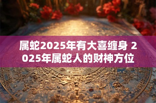 属蛇2025年有大喜缠身 2025年属蛇人的财神方位