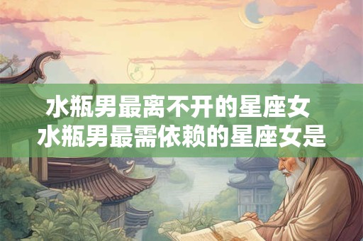 水瓶男最离不开的星座女 水瓶男最需依赖的星座女是谁