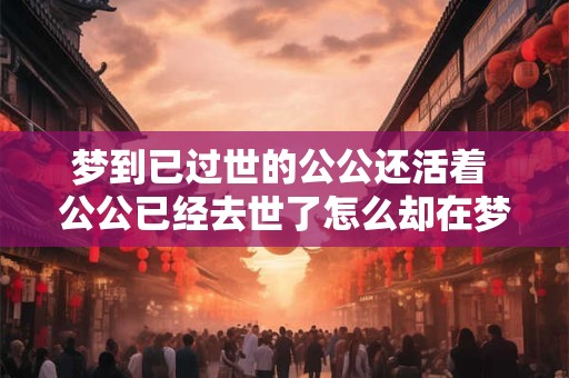 梦到已过世的公公还活着 公公已经去世了怎么却在梦中看到他还活着