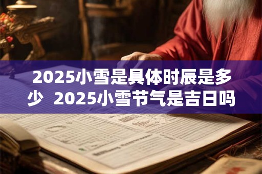 2025小雪是具体时辰是多少 2025小雪节气是吉日吗 2025小雪是具体时辰是多少 2025小雪节气是吉日吗
