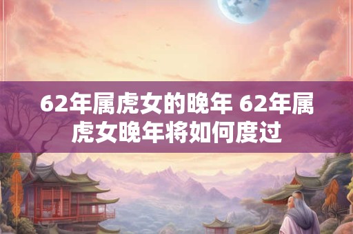 62年属虎女的晚年 62年属虎女晚年将如何度过
