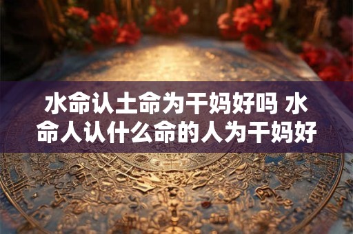 水命认土命为干妈好吗 水命人认什么命的人为干妈好
