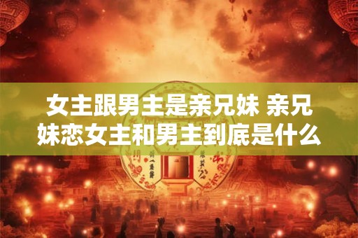 女主跟男主是亲兄妹 亲兄妹恋女主和男主到底是什么关系