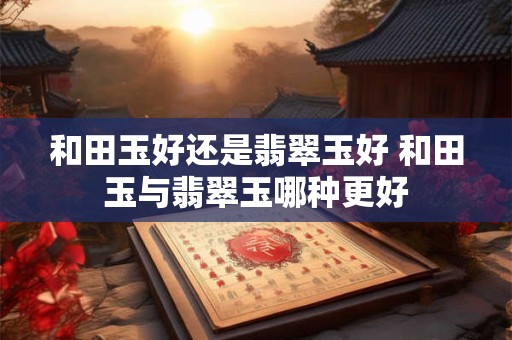 和田玉好还是翡翠玉好 和田玉与翡翠玉哪种更好