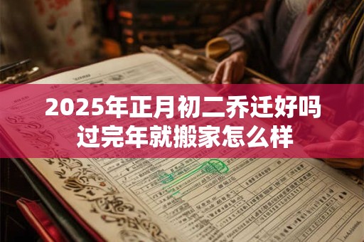 2025年正月初二乔迁好吗 过完年就搬家怎么样