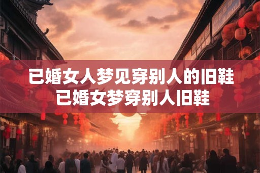 已婚女人梦见穿别人的旧鞋 已婚女梦穿别人旧鞋
