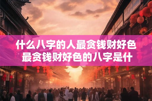 什么八字的人最贪钱财好色 最贪钱财好色的八字是什么