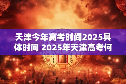 天津今年高考时间2025具体时间 2025年天津高考何时举行