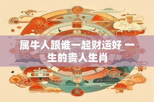 属牛人跟谁一起财运好 一生的贵人生肖