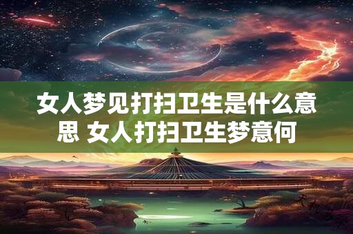 女人梦见打扫卫生是什么意思 女人打扫卫生梦意何