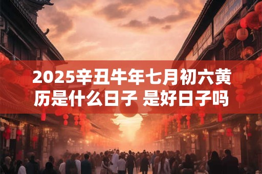 2025辛丑牛年七月初六黄历是什么日子 是好日子吗