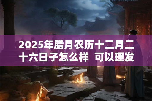 2025年腊月农历十二月二十六日子怎么样  可以理发吗