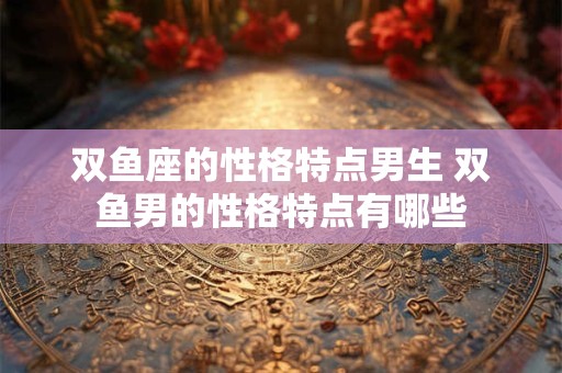 双鱼座的性格特点男生 双鱼男的性格特点有哪些