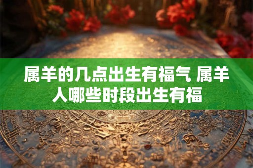 属羊的几点出生有福气 属羊人哪些时段出生有福