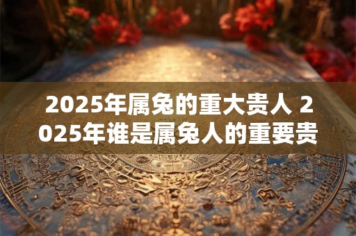 2025年属兔的重大贵人 2025年谁是属兔人的重要贵人