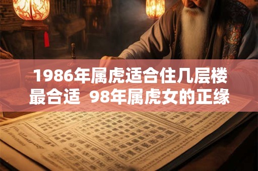 1986年属虎适合住几层楼最合适  98年属虎女的正缘方向