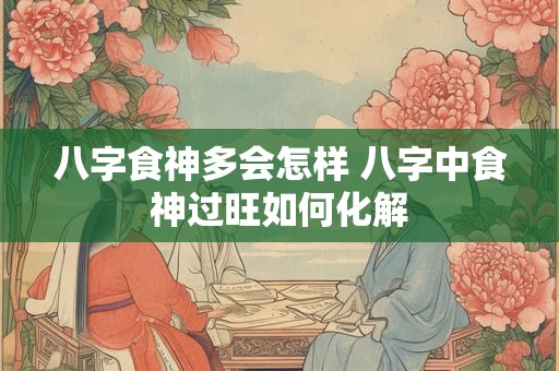 八字食神多会怎样 八字中食神过旺如何化解