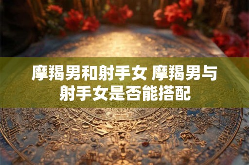 摩羯男和射手女 摩羯男与射手女是否能搭配