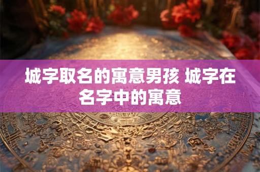 城字取名的寓意男孩 城字在名字中的寓意