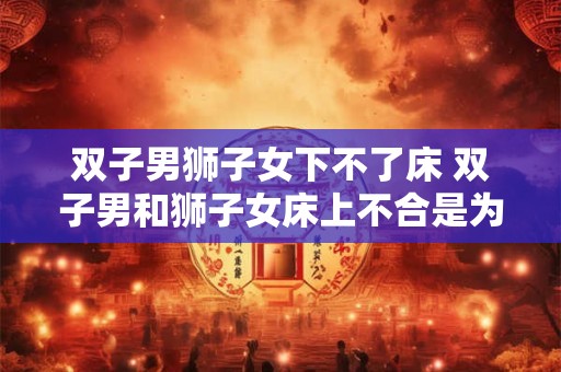 双子男狮子女下不了床 双子男和狮子女床上不合是为何