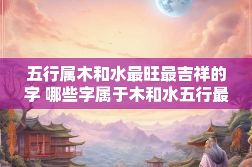 五行属木和水最旺最吉祥的字 哪些字属于木和水五行最旺最吉祥