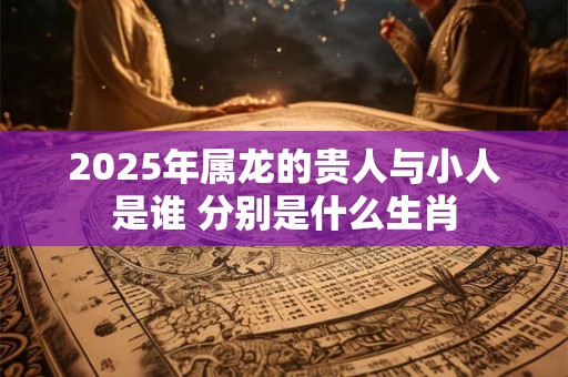 2025年属龙的贵人与小人是谁 分别是什么生肖