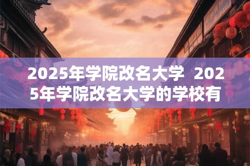 2025年学院改名大学  2025年学院改名大学的学校有哪些