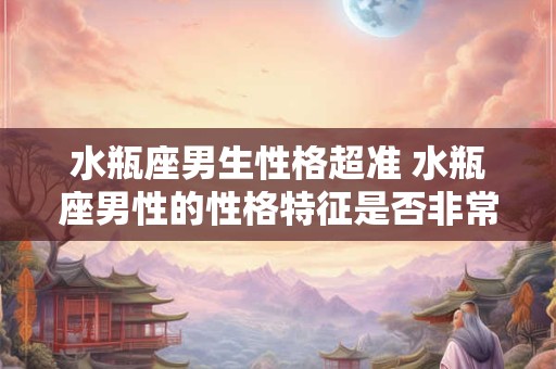 水瓶座男生性格超准 水瓶座男性的性格特征是否非常准确