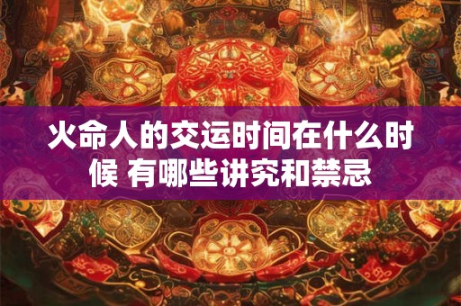 火命人的交运时间在什么时候 有哪些讲究和禁忌