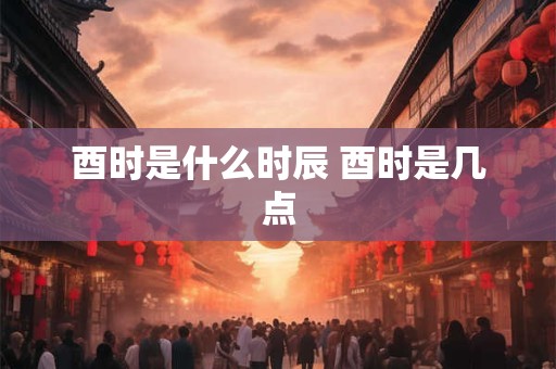 酉时是什么时辰 酉时是几点