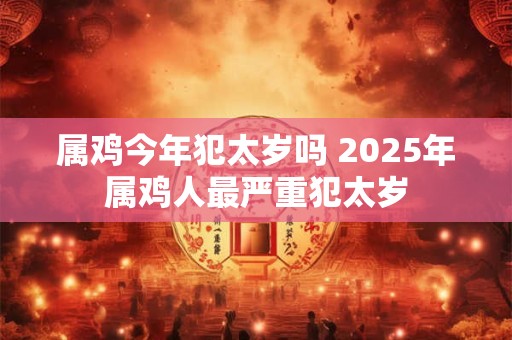 属鸡今年犯太岁吗 2025年属鸡人最严重犯太岁