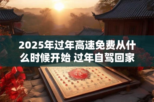2025年过年高速免费从什么时候开始 过年自驾回家注意事项