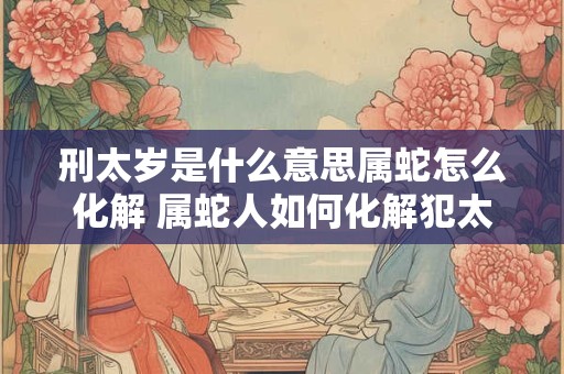 刑太岁是什么意思属蛇怎么化解 属蛇人如何化解犯太岁