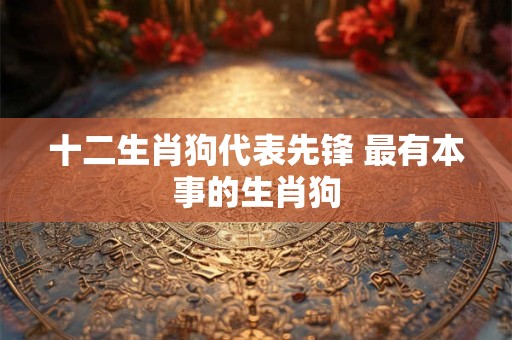 十二生肖狗代表先锋 最有本事的生肖狗