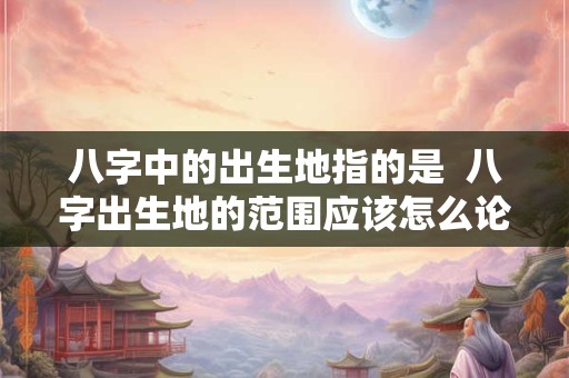 八字中的出生地指的是  八字出生地的范围应该怎么论