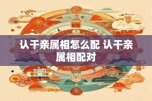 认干亲属相怎么配 认干亲属相配对