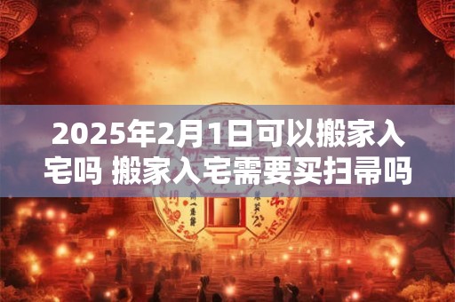 2025年2月1日可以搬家入宅吗 搬家入宅需要买扫帚吗