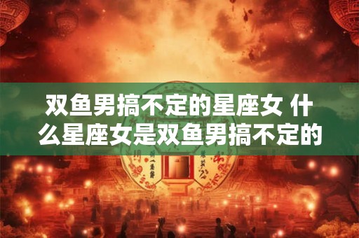 双鱼男搞不定的星座女 什么星座女是双鱼男搞不定的