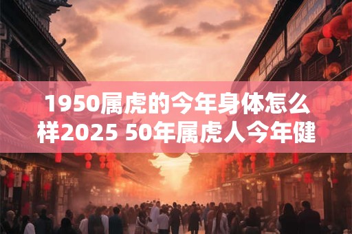 1950属虎的今年身体怎么样2025 50年属虎人今年健康运