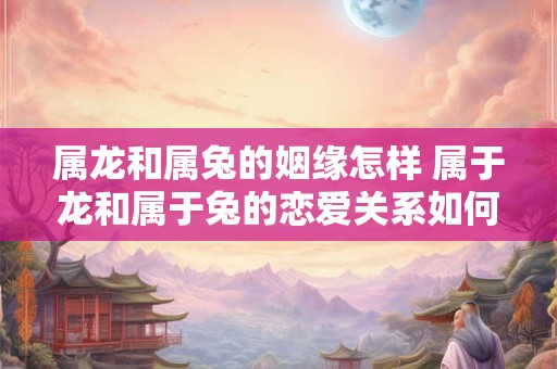 属龙和属兔的姻缘怎样 属于龙和属于兔的恋爱关系如何
