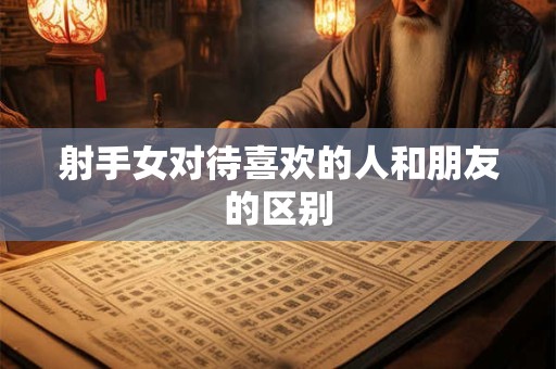 射手女对待喜欢的人和朋友的区别