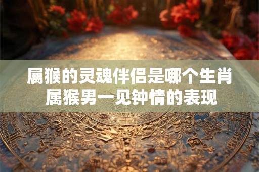 属猴的灵魂伴侣是哪个生肖 属猴男一见钟情的表现