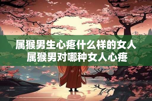 属猴男生心疼什么样的女人 属猴男对哪种女人心疼