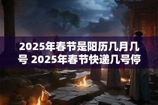 2025年春节是阳历几月几号 2025年春节快递几号停运