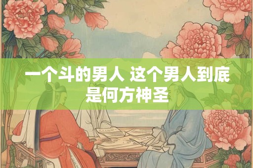 一个斗的男人 这个男人到底是何方神圣