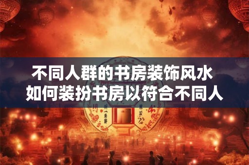 不同人群的书房装饰风水 如何装扮书房以符合不同人的风水要求
